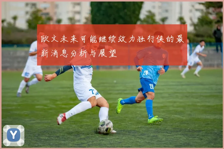 欧文未来可能继续效力独行侠的最新消息分析与展望