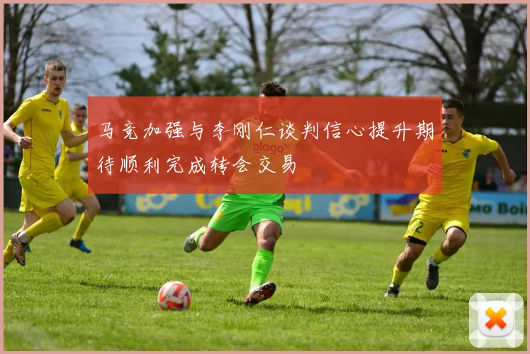 马竞加强与李刚仁谈判信心提升期待顺利完成转会交易