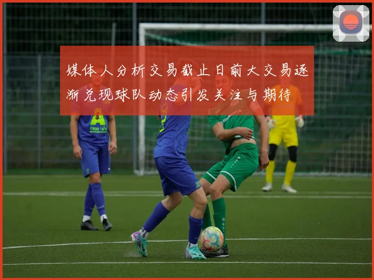 媒体人分析交易截止日前大交易逐渐兑现球队动态引发关注与期待
