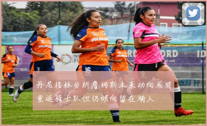 丹尼格林分析詹姆斯未来动向或将重返骑士队但仍倾向留在湖人