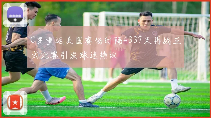 C罗重返美国赛场时隔4337天再战正式比赛引发球迷热议