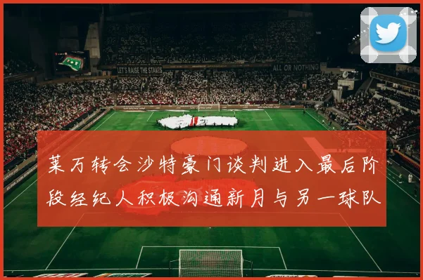 莱万转会沙特豪门谈判进入最后阶段经纪人积极沟通新月与另一球队
