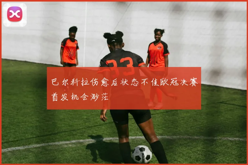 巴尔科拉伤愈后状态不佳欧冠决赛首发机会渺茫