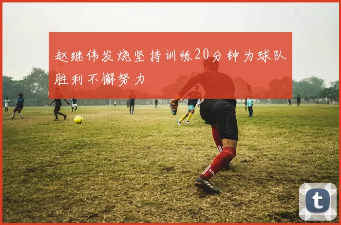 赵继伟发烧坚持训练20分钟为球队胜利不懈努力