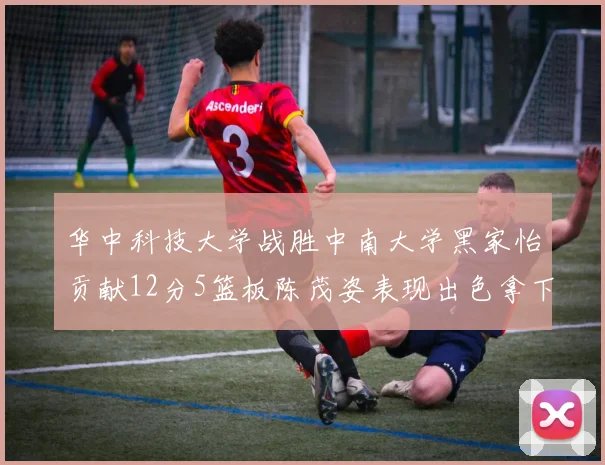 华中科技大学战胜中南大学黑家怡贡献12分5篮板陈茂姿表现出色拿下19分7篮板