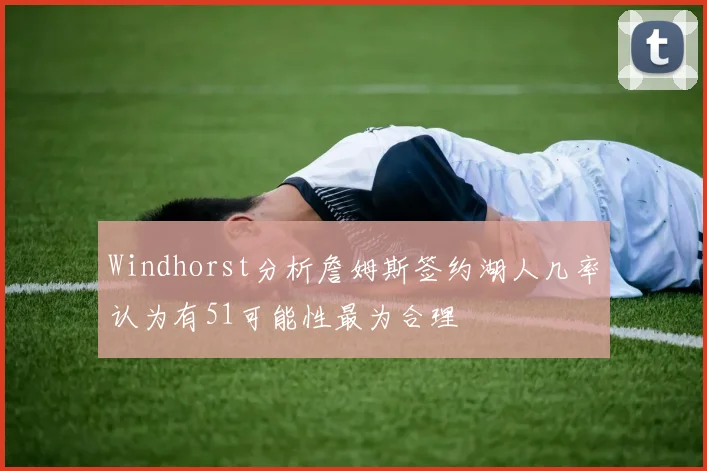 Windhorst分析詹姆斯签约湖人几率认为有51可能性最为合理