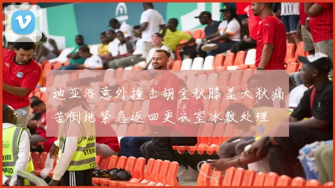 迪亚洛意外撞击胡金秋膝盖大秋痛苦倒地紧急返回更衣室冰敷处理