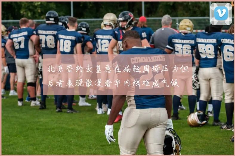 北京签约麦基意在减轻周琦压力但后者表现散漫奢华内线难成气候