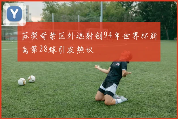 苏契奇禁区外远射创94年世界杯新高第28球引发热议