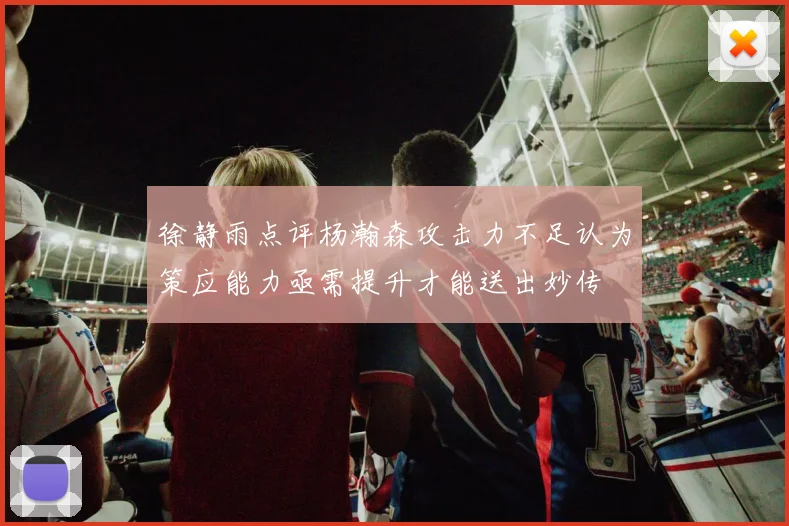 徐静雨点评杨瀚森攻击力不足认为策应能力亟需提升才能送出妙传