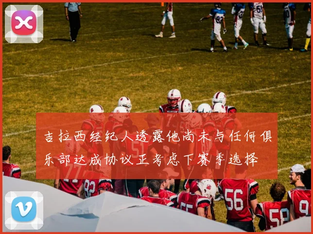吉拉西经纪人透露他尚未与任何俱乐部达成协议正考虑下赛季选择