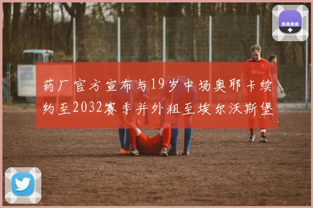 药厂官方宣布与19岁中场奥耶卡续约至2032赛季并外租至埃尔沃斯堡