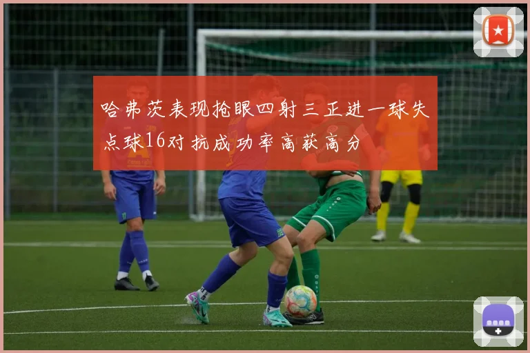 哈弗茨表现抢眼四射三正进一球失点球16对抗成功率高获高分