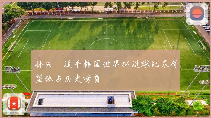 孙兴慜追平韩国世界杯进球纪录有望独占历史榜首