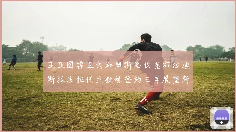 亚亚图雷正式加盟斯洛伐克布拉迪斯拉法担任主教练签约三年展望新篇章