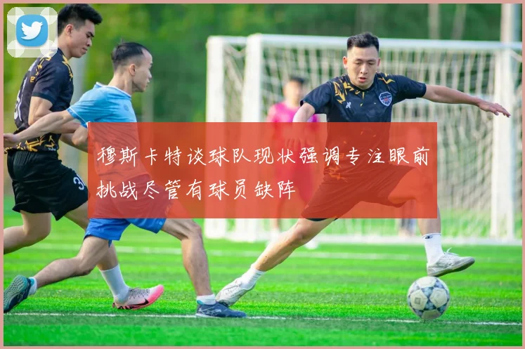 穆斯卡特谈球队现状强调专注眼前挑战尽管有球员缺阵